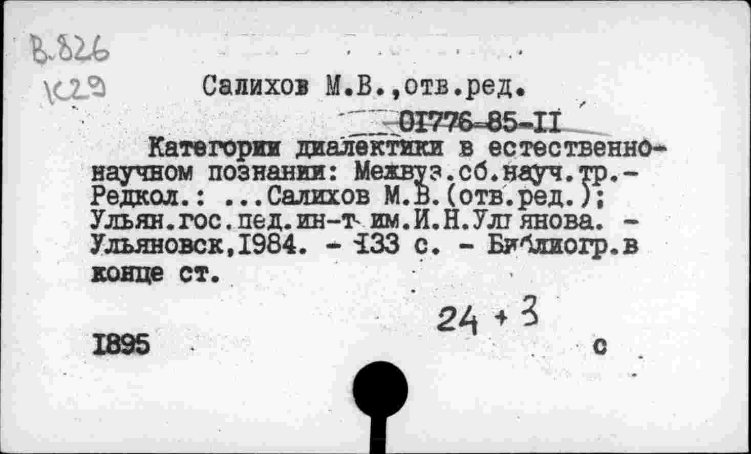 ﻿ми,	. ■- • ■
\С23 Салихов М.В.,отв.ред.
^^76=85-111^
Категории диалектики в естественнонаучном познании: Межвуз.сб.науч.тр,-Редкол.: ...Салихов М.В.(отв.ред.); Ульян.гос.пед.ин-т-им.И.Н.Улт янова. -Ульяновск,1984. * 133 с. - Библиогр.в конце ст.
24 + ? 1895	с